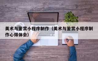 雄安新区美术与鉴赏小程序制作（美术与鉴赏小程序制作心得体会）