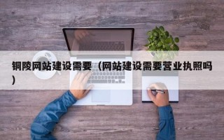 雄安新区铜陵网站建设需要（网站建设需要营业执照吗）