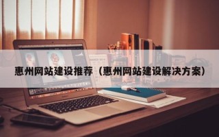 雄安新区惠州网站建设推荐（惠州网站建设解决方案）