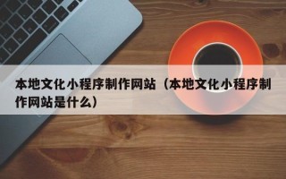 雄安新区本地文化小程序制作网站（本地文化小程序制作网站是什么）
