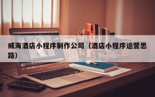 雄安新区威海酒店小程序制作公司（酒店小程序运营思路）