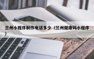 雄安新区兰州小程序制作电话多少（兰州健康码小程序）