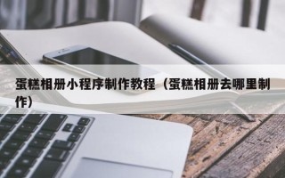 雄安新区蛋糕相册小程序制作教程（蛋糕相册去哪里制作）